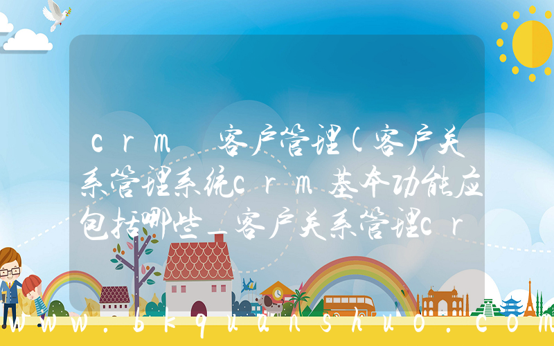 crm 客户管理(客户关系管理系统crm基本功能应包括哪些_客户关系管理crm的功能有哪些)